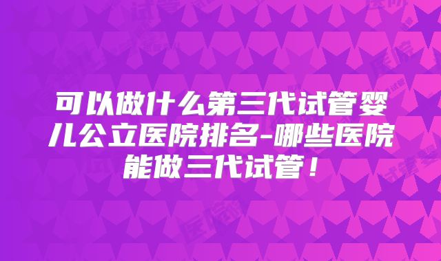 可以做什么第三代试管婴儿公立医院排名-哪些医院能做三代试管！