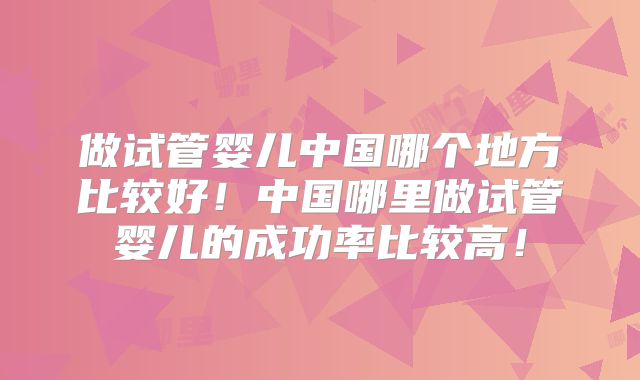 做试管婴儿中国哪个地方比较好！中国哪里做试管婴儿的成功率比较高！