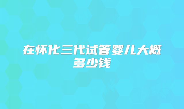 在怀化三代试管婴儿大概多少钱