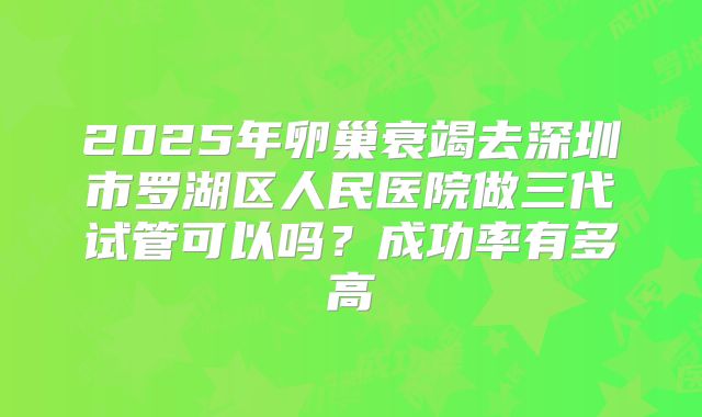 2025年卵巢衰竭去深圳市罗湖区人民医院做三代试管可以吗？成功率有多高
