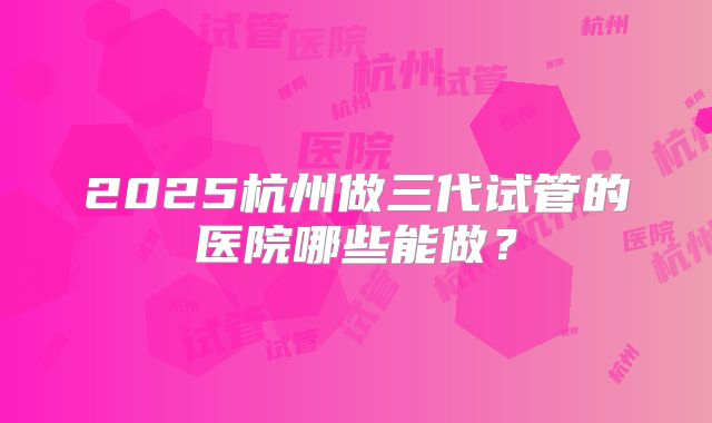2025杭州做三代试管的医院哪些能做？