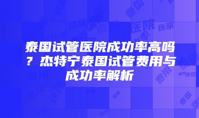 泰国试管医院成功率高吗?杰特宁泰国试管费用与成功率解析
