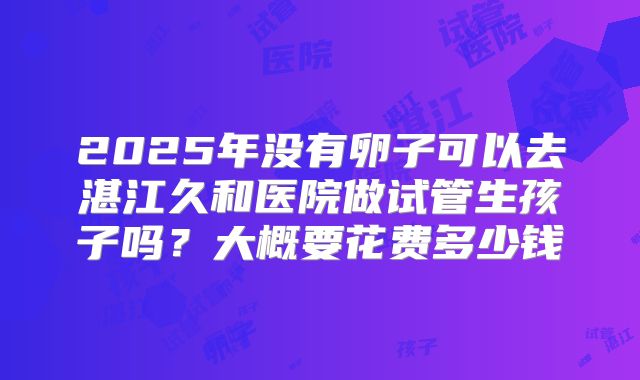 2025年没有卵子可以去湛江久和医院做试管生孩子吗？大概要花费多少钱