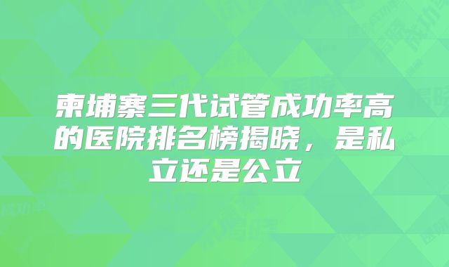 柬埔寨三代试管成功率高的医院排名榜揭晓,是私立还是公立