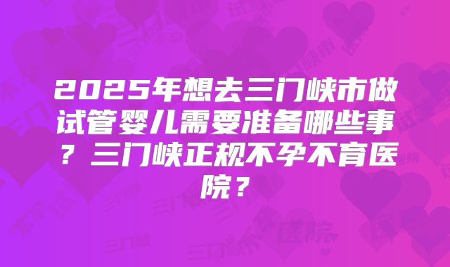 2025年想去三门峡市做试管婴儿需要准备哪些事？三门峡正规不孕不育医院？