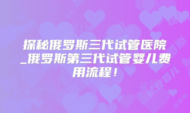 探秘俄罗斯三代试管医院_俄罗斯第三代试管婴儿费用流程!