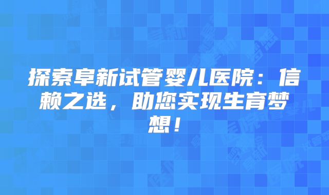 探索阜新试管婴儿医院：信赖之选，助您实现生育梦想！