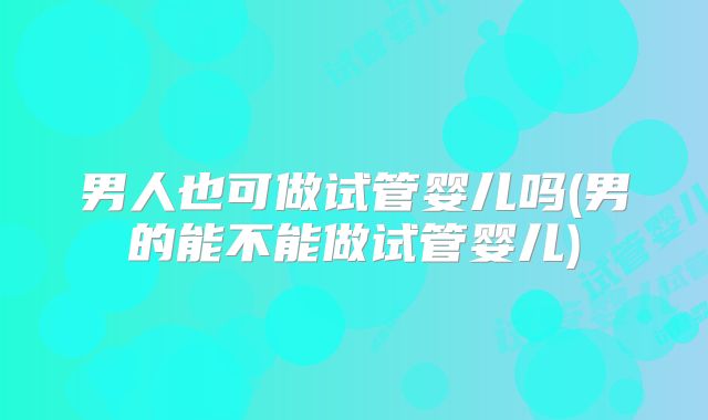 男人也可做试管婴儿吗(男的能不能做试管婴儿)