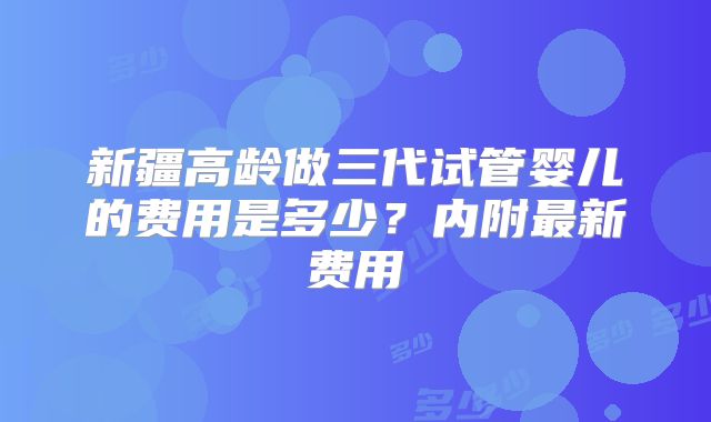新疆高龄做三代试管婴儿的费用是多少?内附最新费用