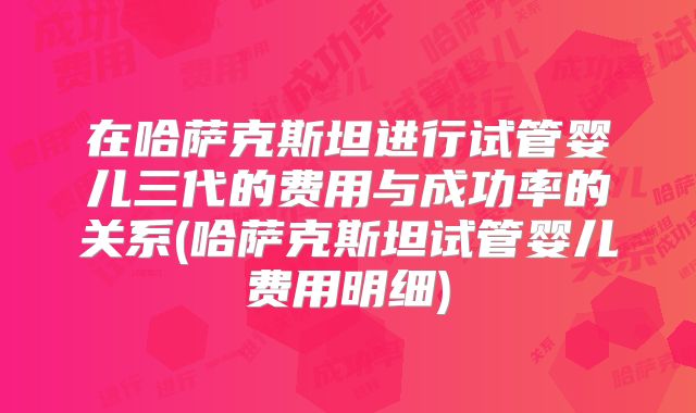 在哈萨克斯坦进行试管婴儿三代的费用与成功率的关系(哈萨克斯坦试管婴儿费用明细)