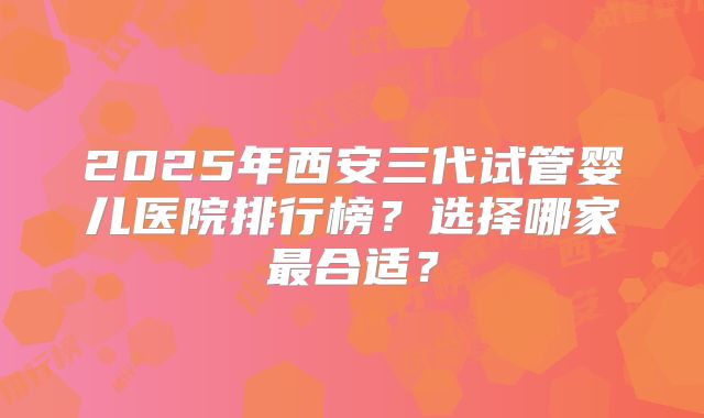 2025年西安三代试管婴儿医院排行榜？选择哪家最合适？