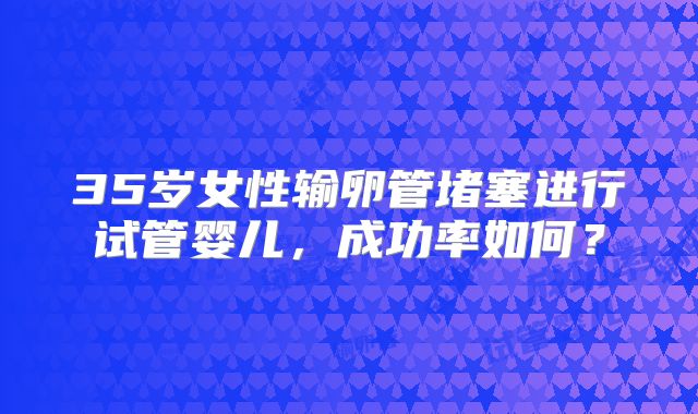 35岁女性输卵管堵塞进行试管婴儿，成功率如何？