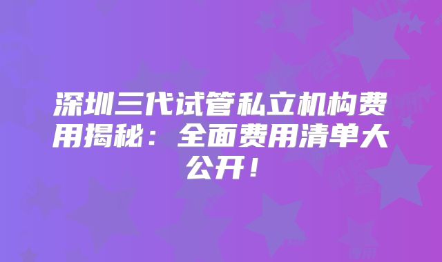 深圳三代试管私立机构费用揭秘：全面费用清单大公开！