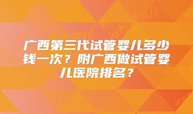 广西第三代试管婴儿多少钱一次？附广西做试管婴儿医院排名？