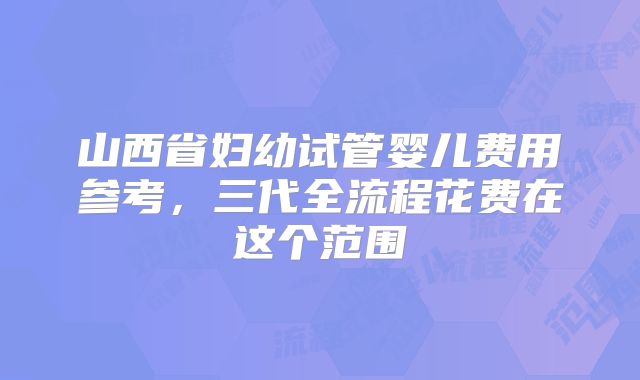 山西省妇幼试管婴儿费用参考，三代全流程花费在这个范围