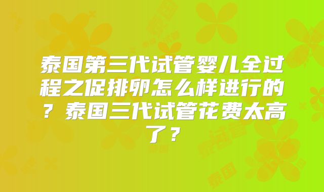 泰国第三代试管婴儿全过程之促排卵怎么样进行的？泰国三代试管花费太高了？