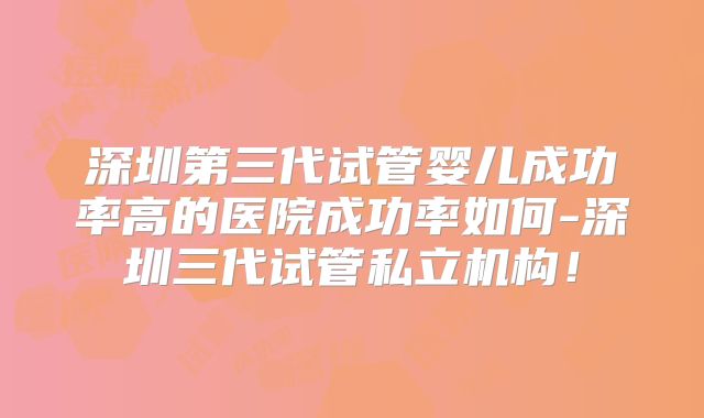 深圳第三代试管婴儿成功率高的医院成功率如何-深圳三代试管私立机构!