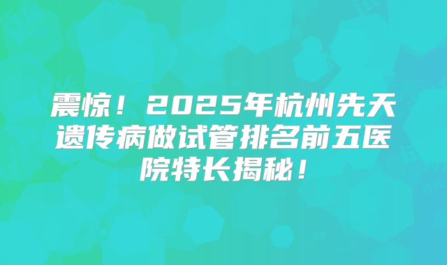 震惊!2025年杭州先天遗传病做试管排名前五医院特长揭秘!