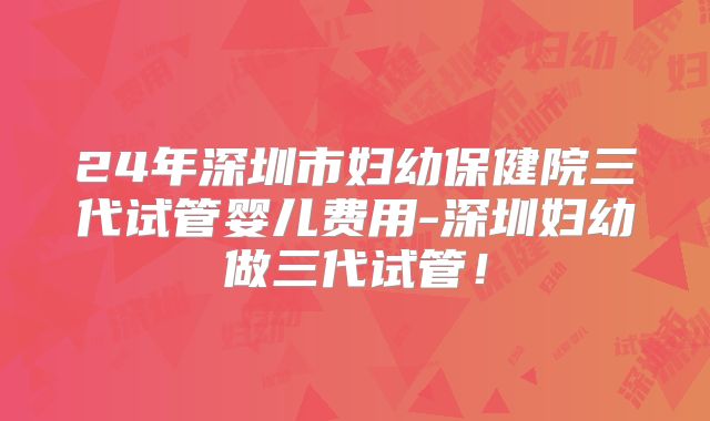 24年深圳市妇幼保健院三代试管婴儿费用-深圳妇幼做三代试管！