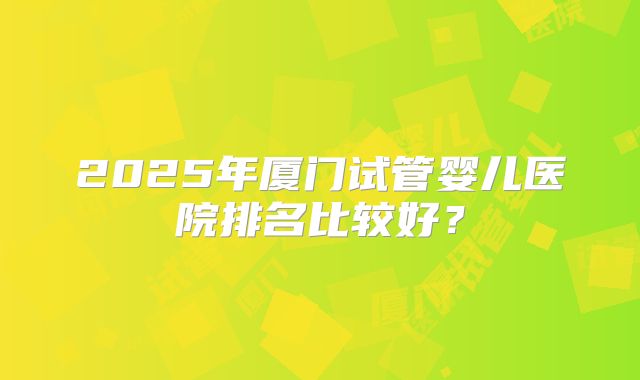 2025年厦门试管婴儿医院排名比较好？