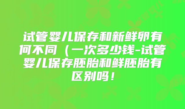 试管婴儿保存和新鲜卵有何不同(一次多少钱-试管婴儿保存胚胎和鲜胚胎有区别吗!
