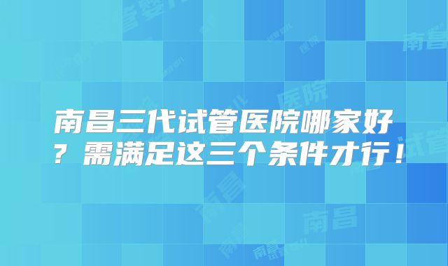 南昌三代试管医院哪家好？需满足这三个条件才行！