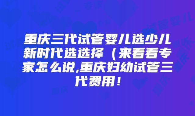 重庆三代试管婴儿选少儿新时代选选择(来看看专家怎么说,重庆妇幼试管三代费用!