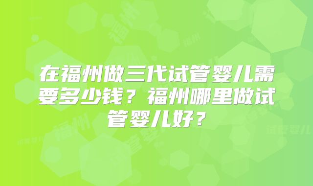 在福州做三代试管婴儿需要多少钱？福州哪里做试管婴儿好？
