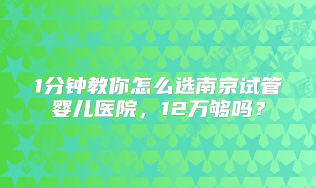 1分钟教你怎么选南京试管婴儿医院,12万够吗?