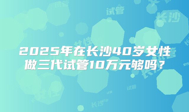 2025年在长沙40岁女性做三代试管10万元够吗？