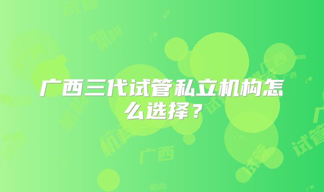广西三代试管私立机构怎么选择？