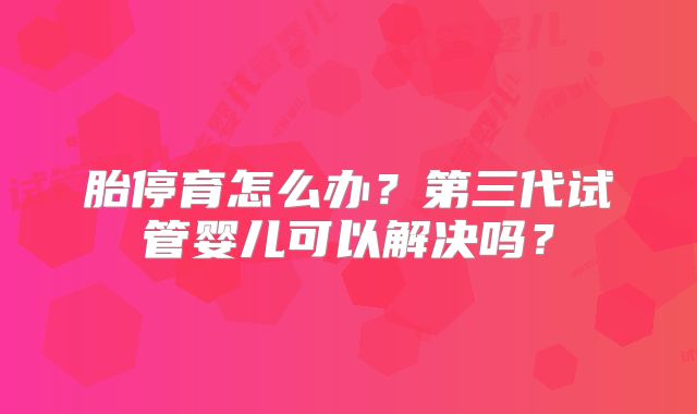 胎停育怎么办？第三代试管婴儿可以解决吗？