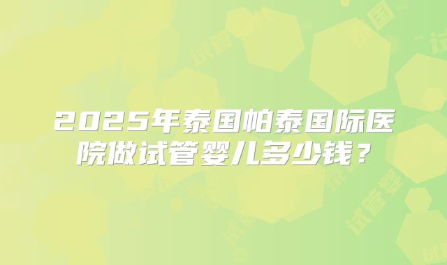 2025年泰国帕泰国际医院做试管婴儿多少钱?