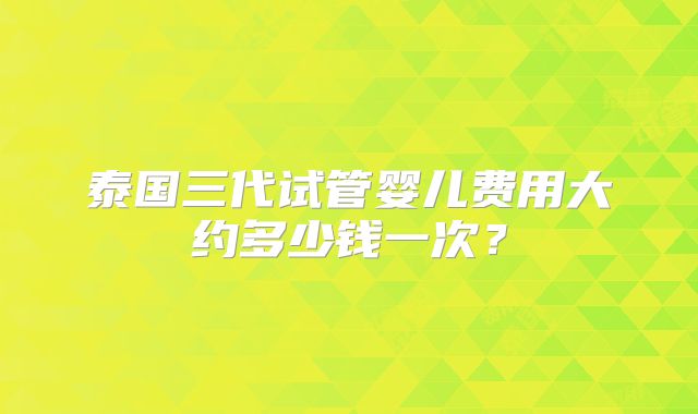 泰国三代试管婴儿费用大约多少钱一次？
