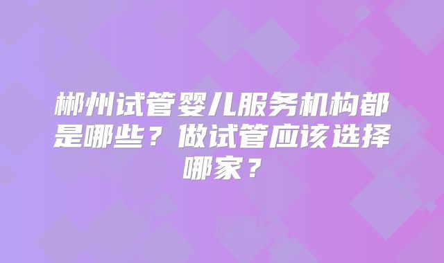 郴州试管婴儿服务机构都是哪些？做试管应该选择哪家？