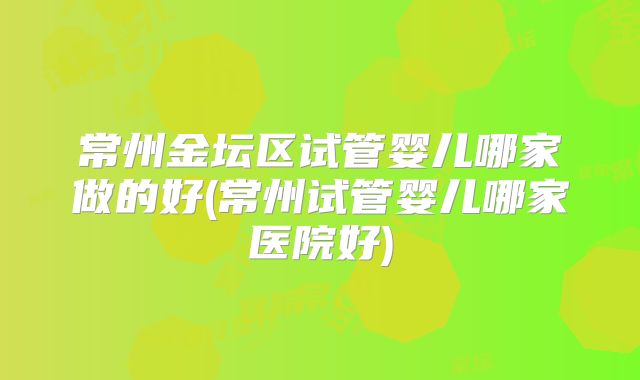常州金坛区试管婴儿哪家做的好(常州试管婴儿哪家医院好)