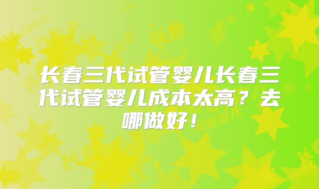 长春三代试管婴儿长春三代试管婴儿成本太高?去哪做好!