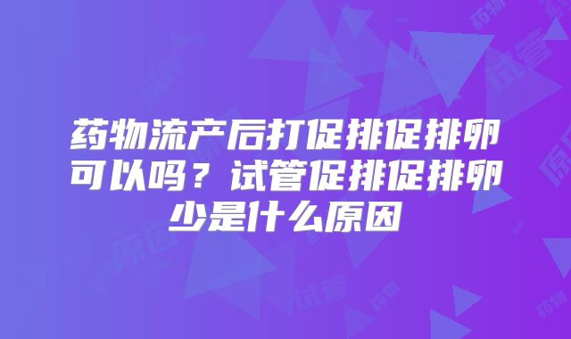 药物流产后打促排促排卵可以吗？试管促排促排卵少是什么原因