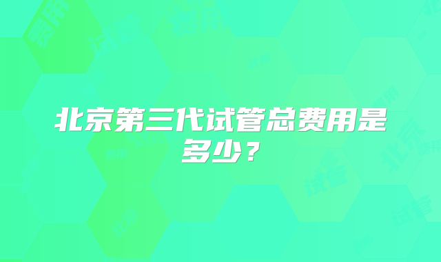 北京第三代试管总费用是多少？