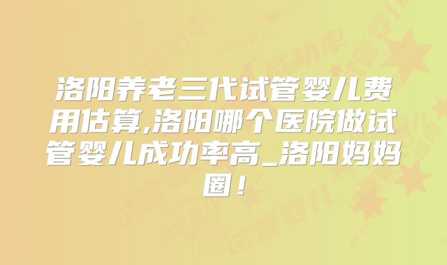 洛阳养老三代试管婴儿费用估算,洛阳哪个医院做试管婴儿成功率高_洛阳妈妈圈!