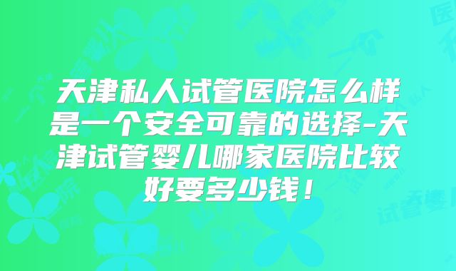 天津私人试管医院怎么样是一个安全可靠的选择-天津试管婴儿哪家医院比较好要多少钱！
