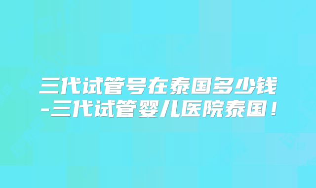 三代试管号在泰国多少钱-三代试管婴儿医院泰国!