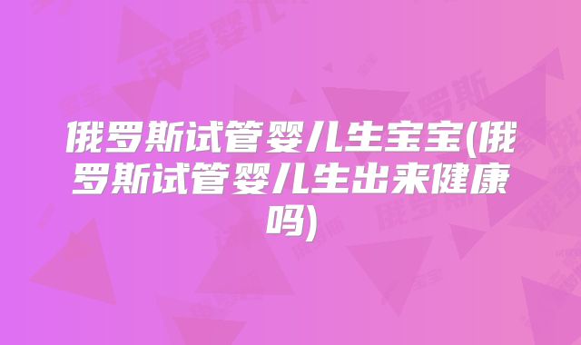 俄罗斯试管婴儿生宝宝(俄罗斯试管婴儿生出来健康吗)