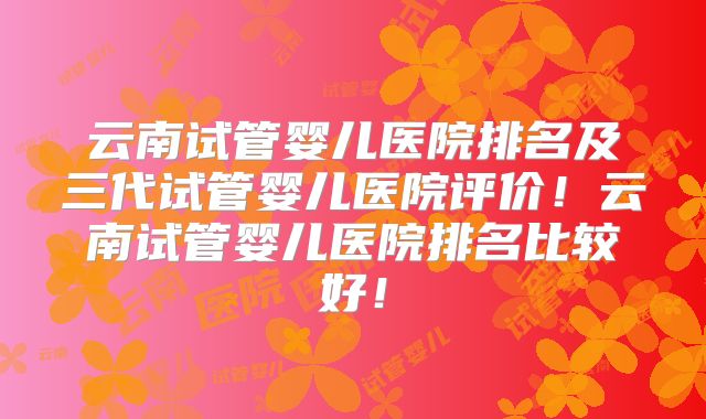 云南试管婴儿医院排名及三代试管婴儿医院评价!云南试管婴儿医院排名比较好!