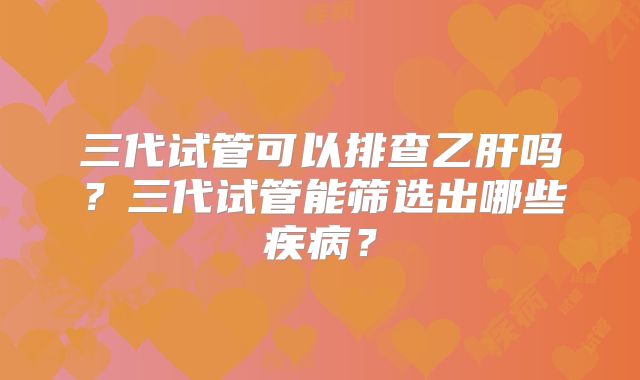 三代试管可以排查乙肝吗？三代试管能筛选出哪些疾病？