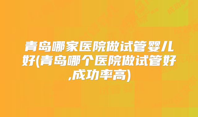 青岛哪家医院做试管婴儿好(青岛哪个医院做试管好,成功率高)