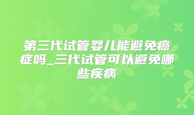 第三代试管婴儿能避免癌症吗_三代试管可以避免哪些疾病