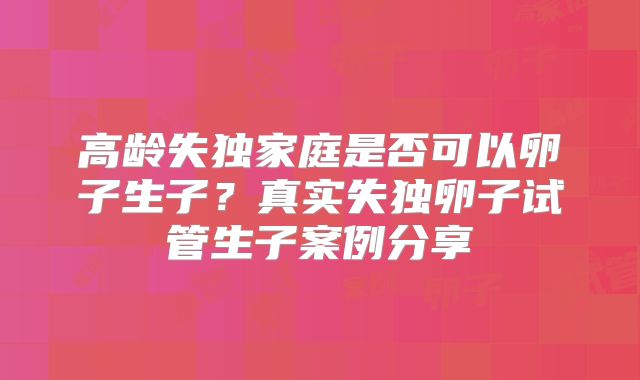 高龄失独家庭是否可以卵子生子？真实失独卵子试管生子案例分享