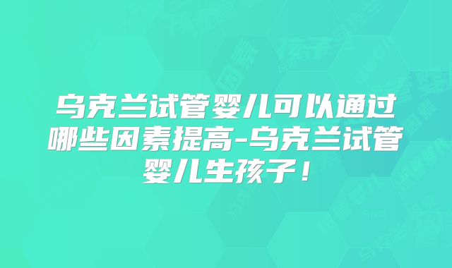 乌克兰试管婴儿可以通过哪些因素提高-乌克兰试管婴儿生孩子！