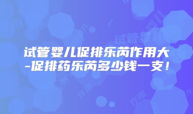 试管婴儿促排乐芮作用大-促排药乐芮多少钱一支！